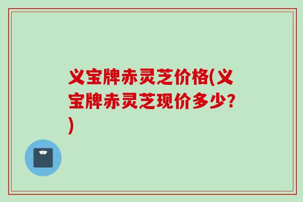 义宝牌赤灵芝价格(义宝牌赤灵芝现价多少？)