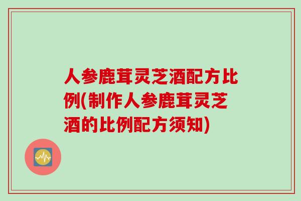 人参鹿茸灵芝酒配方比例(制作人参鹿茸灵芝酒的比例配方须知)