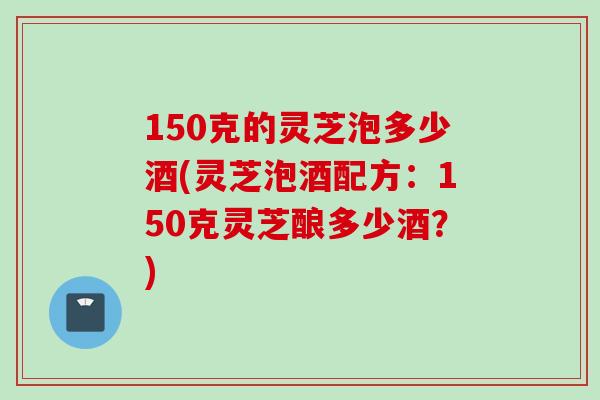 150克的灵芝泡多少酒(灵芝泡酒配方：150克灵芝酿多少酒？)