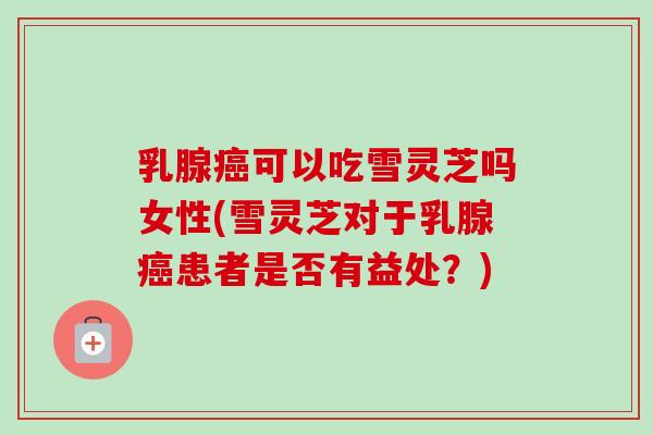 乳腺癌可以吃雪灵芝吗女性(雪灵芝对于乳腺癌患者是否有益处？)