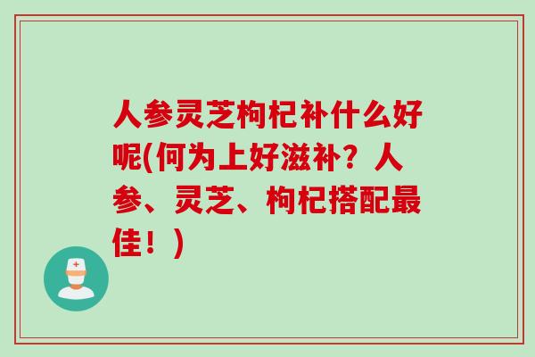 人参灵芝枸杞补什么好呢(何为上好滋补？人参、灵芝、枸杞搭配最佳！)