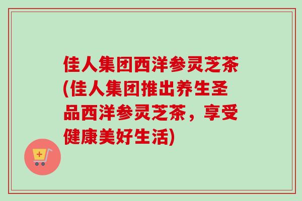佳人集团西洋参灵芝茶(佳人集团推出养生圣品西洋参灵芝茶，享受健康美好生活)