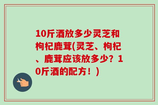 10斤酒放多少灵芝和枸杞鹿茸(灵芝、枸杞、鹿茸应该放多少？10斤酒的配方！)