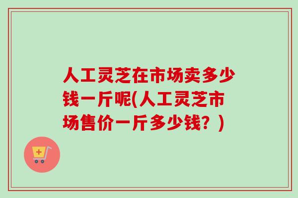 人工灵芝在市场卖多少钱一斤呢(人工灵芝市场售价一斤多少钱？)