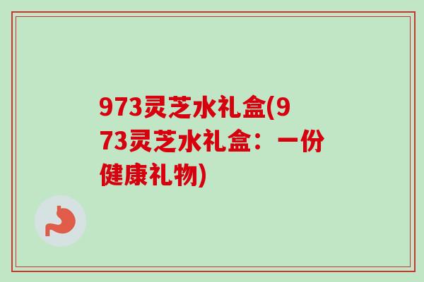 973灵芝水礼盒(973灵芝水礼盒：一份健康礼物)