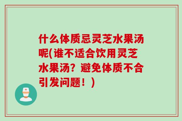什么体质忌灵芝水果汤呢(谁不适合饮用灵芝水果汤？避免体质不合引发问题！)