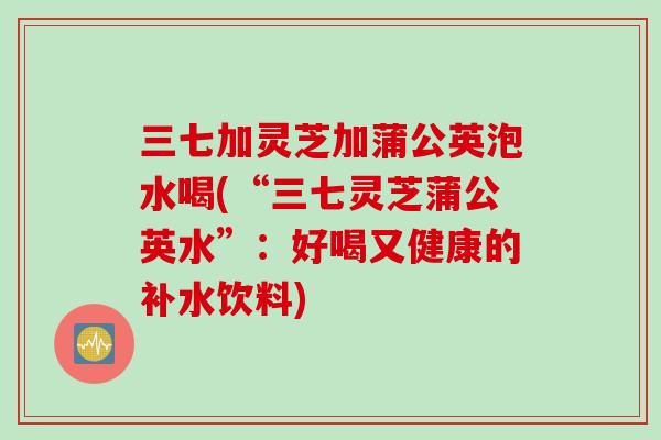 三七加灵芝加蒲公英泡水喝(“三七灵芝蒲公英水”:好喝又健康的补水饮料) 三七加灵芝加蒲公英泡水喝(“三七灵芝蒲公英水”:好喝又健康的补水饮料)