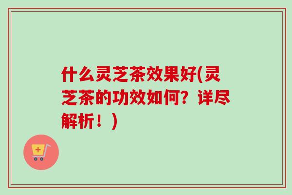 什么灵芝茶效果好(灵芝茶的功效如何？详尽解析！)