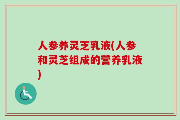 人参养灵芝乳液(人参和灵芝组成的营养乳液)