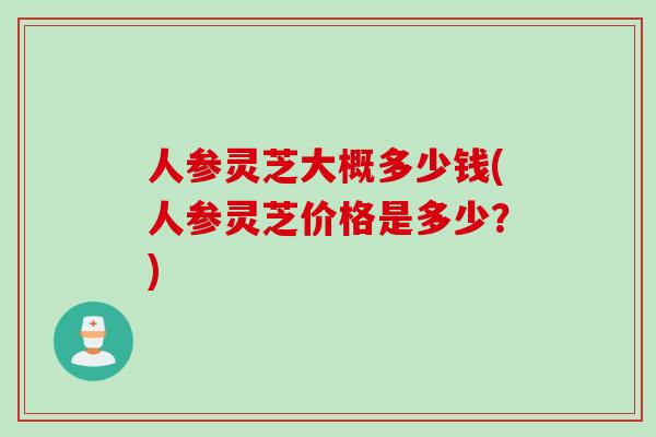 人参灵芝大概多少钱(人参灵芝价格是多少？)