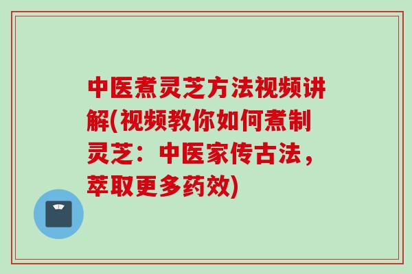 中医煮灵芝方法视频讲解(视频教你如何煮制灵芝：中医家传古法，萃取更多药效)