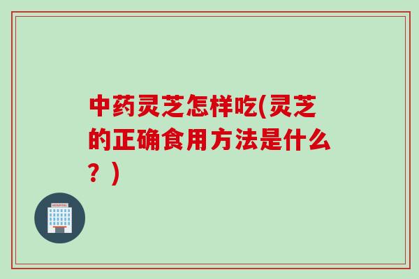 中药灵芝怎样吃(灵芝的正确食用方法是什么？)