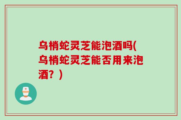 乌梢蛇灵芝能泡酒吗(乌梢蛇灵芝能否用来泡酒？)