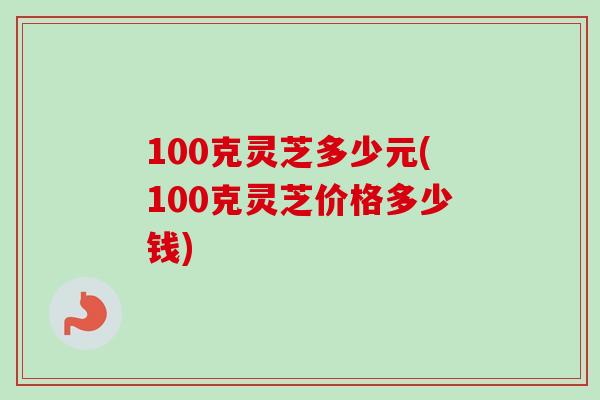 100克灵芝多少元(100克灵芝价格多少钱)