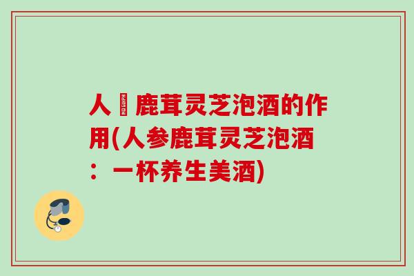 人參鹿茸灵芝泡酒的作用(人参鹿茸灵芝泡酒：一杯养生美酒)