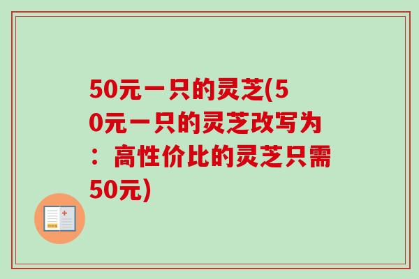 50元一只的灵芝(50元一只的灵芝改写为：高性价比的灵芝只需50元)