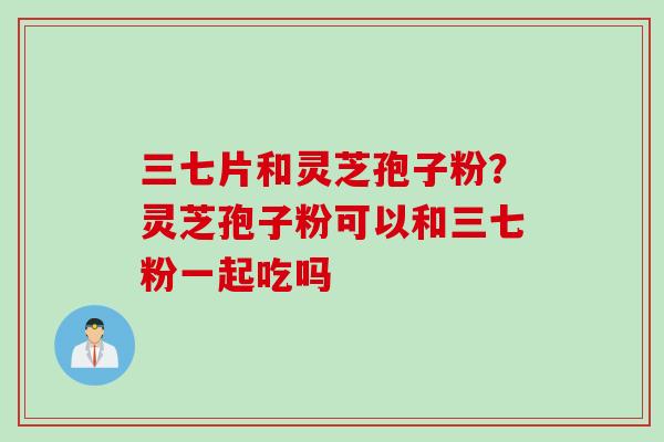 三七片和灵芝孢子粉？灵芝孢子粉可以和三七粉一起吃吗