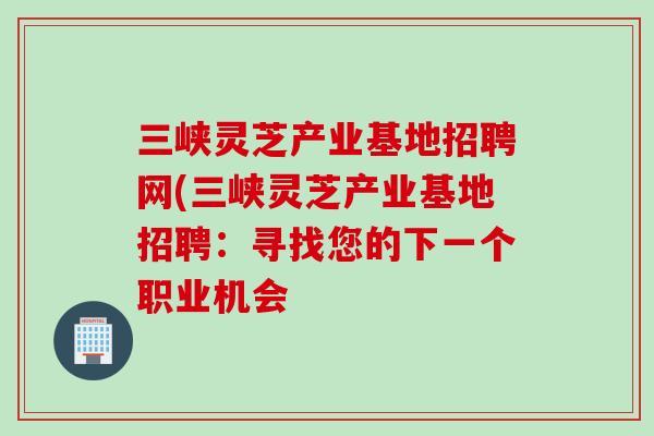 三峡灵芝产业基地招聘网(三峡灵芝产业基地招聘：寻找您的下一个职业机会