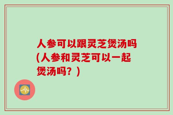 人参可以跟灵芝煲汤吗(人参和灵芝可以一起煲汤吗?) 人参可以跟灵芝煲汤吗(人参和灵芝可以一起煲汤吗?)