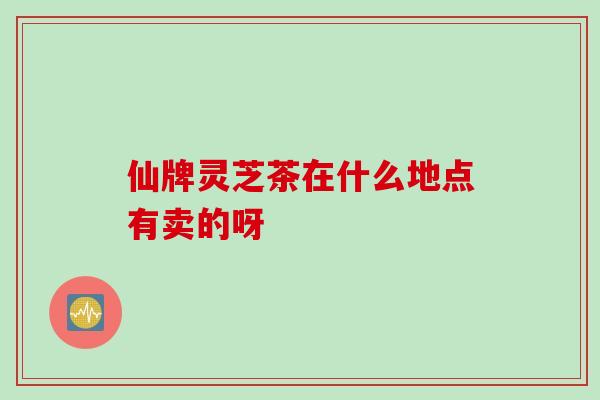 仙牌灵芝茶在什么地点有卖的呀