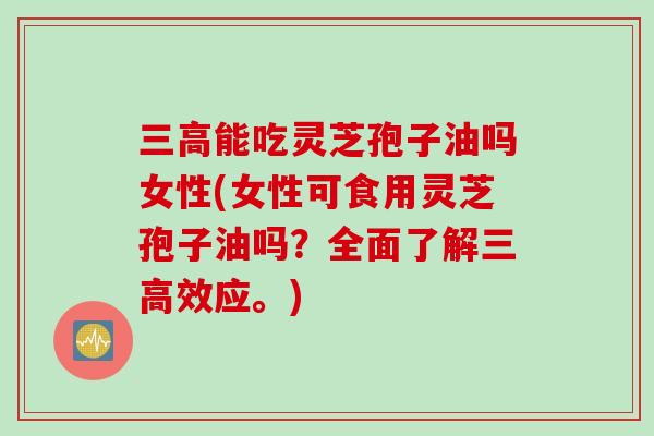 三高能吃灵芝孢子油吗女性(女性可食用灵芝孢子油吗？全面了解三高效应。)