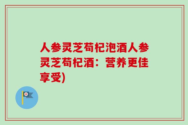 人参灵芝苟杞泡酒人参灵芝苟杞酒：营养更佳享受)