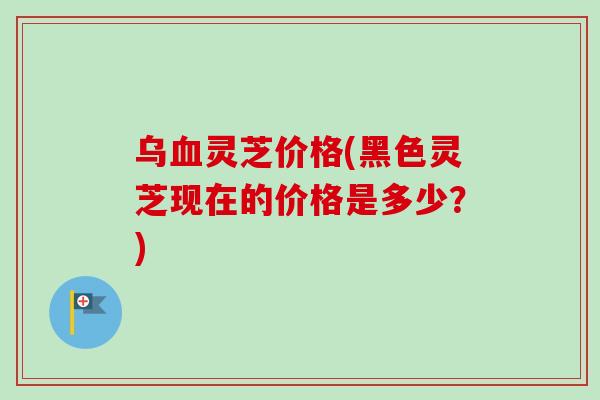乌血灵芝价格(黑色灵芝现在的价格是多少？)