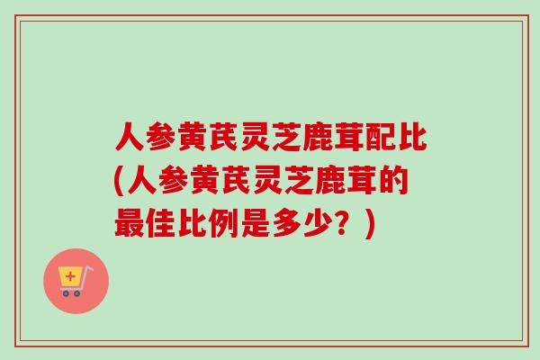 人参黄芪灵芝鹿茸配比(人参黄芪灵芝鹿茸的最佳比例是多少？)