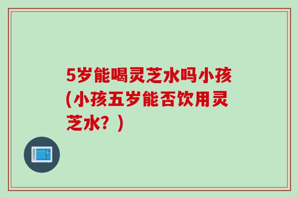 5岁能喝灵芝水吗小孩(小孩五岁能否饮用灵芝水?) 5岁能喝灵芝水吗小孩(小孩五岁能否饮用灵芝水?)