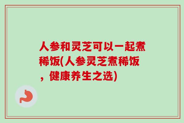 人参和灵芝可以一起煮稀饭(人参灵芝煮稀饭，健康养生之选)