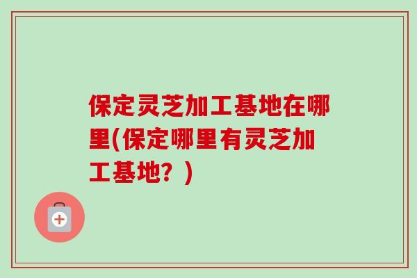 保定灵芝加工基地在哪里(保定哪里有灵芝加工基地？)