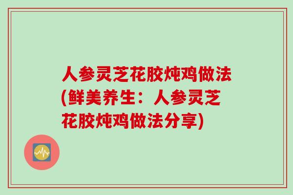 人参灵芝花胶炖鸡做法(鲜美养生：人参灵芝花胶炖鸡做法分享)