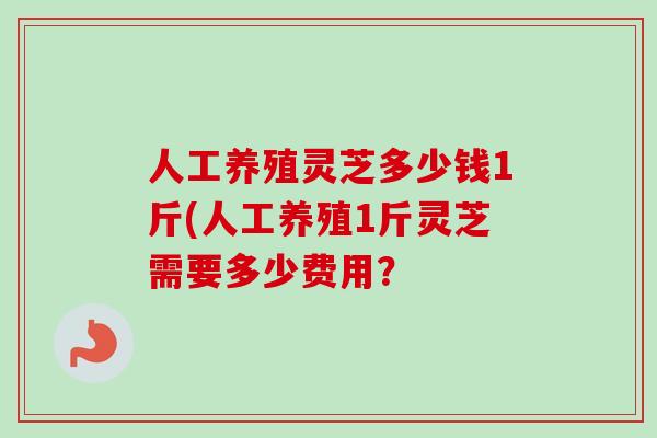 人工养殖灵芝多少钱1斤(人工养殖1斤灵芝需要多少费用？