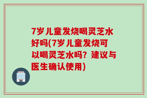 7岁儿童发烧喝灵芝水好吗(7岁儿童发烧可以喝灵芝水吗?建议与医生确认使用) 7岁儿童发烧喝灵芝水好吗(7岁儿童发烧可以喝灵芝水吗?建议与医生确认使用)