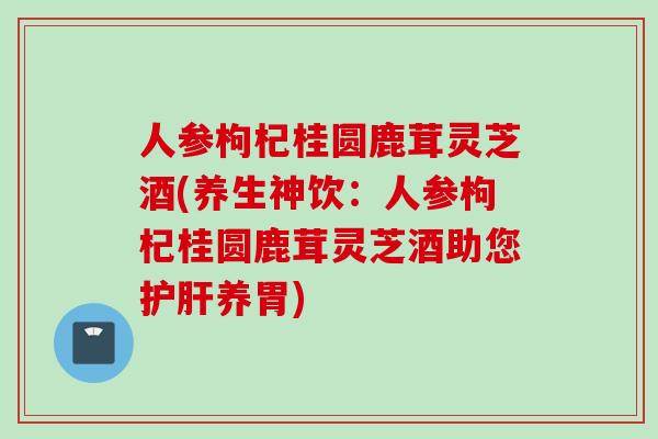 人参枸杞桂圆鹿茸灵芝酒(养生神饮：人参枸杞桂圆鹿茸灵芝酒助您护肝养胃)
