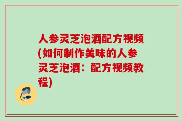 人参灵芝泡酒配方视频(如何制作美味的人参灵芝泡酒：配方视频教程)