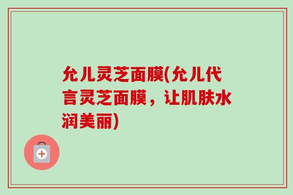 允儿灵芝面膜(允儿代言灵芝面膜，让肌肤水润美丽)