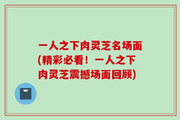 一人之下肉灵芝名场面(精彩必看！一人之下肉灵芝震撼场面回顾)