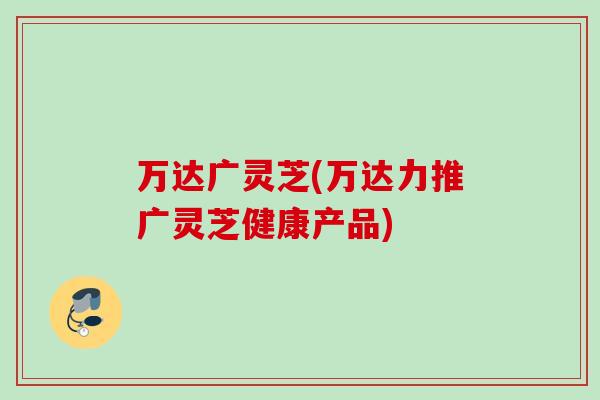 万达广灵芝(万达力推广灵芝健康产品)