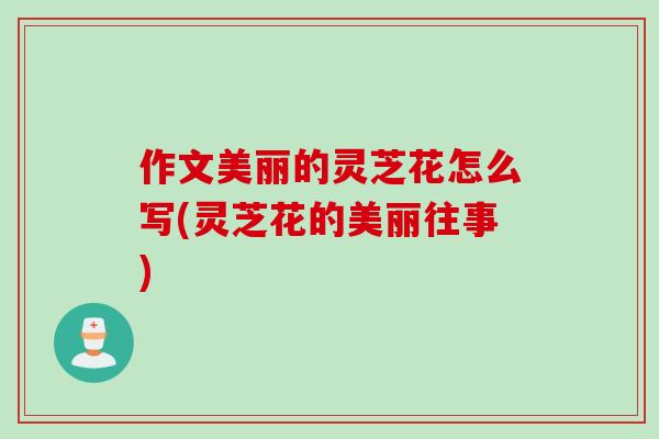 作文美丽的灵芝花怎么写(灵芝花的美丽往事)