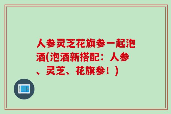 人参灵芝花旗参一起泡酒(泡酒新搭配：人参、灵芝、花旗参！)