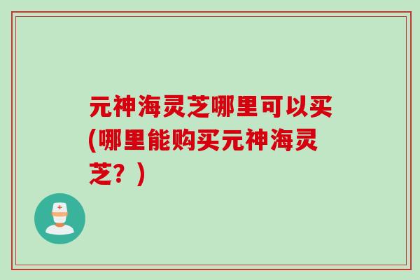 元神海灵芝哪里可以买(哪里能购买元神海灵芝？)