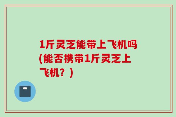 1斤灵芝能带上飞机吗(能否携带1斤灵芝上飞机？)