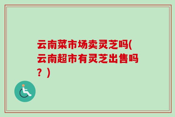 云南菜市场卖灵芝吗(云南超市有灵芝出售吗？)