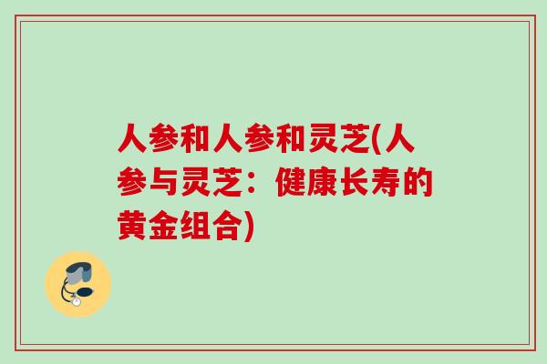 人参和人参和灵芝(人参与灵芝:健康长寿的黄金组合) 人参和人参和灵芝(人参与灵芝:健康长寿的黄金组合)
