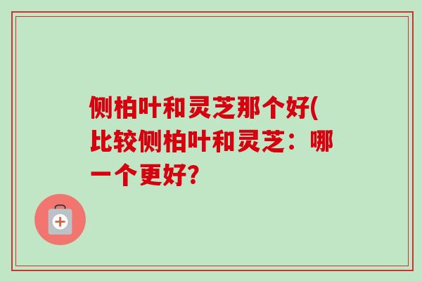 侧柏叶和灵芝那个好(比较侧柏叶和灵芝：哪一个更好？
