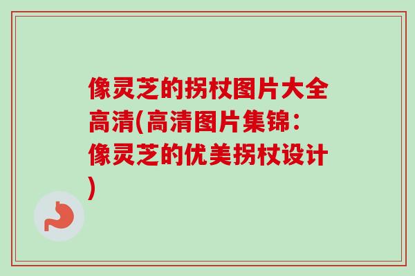像灵芝的拐杖图片大全高清(高清图片集锦：像灵芝的优美拐杖设计)