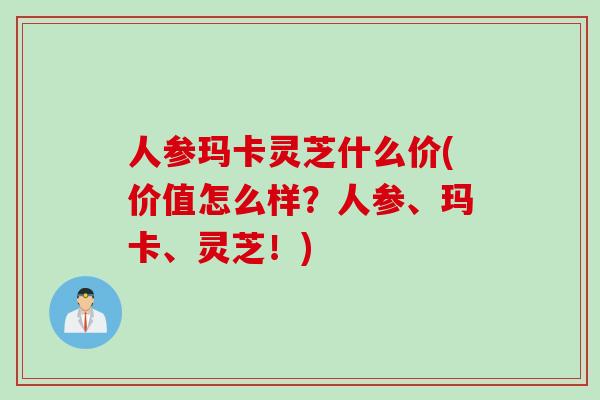 人参玛卡灵芝什么价(价值怎么样？人参、玛卡、灵芝！)