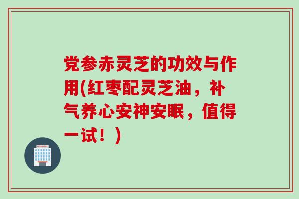 党参赤灵芝的功效与作用(红枣配灵芝油，补气养心安神安眠，值得一试！)
