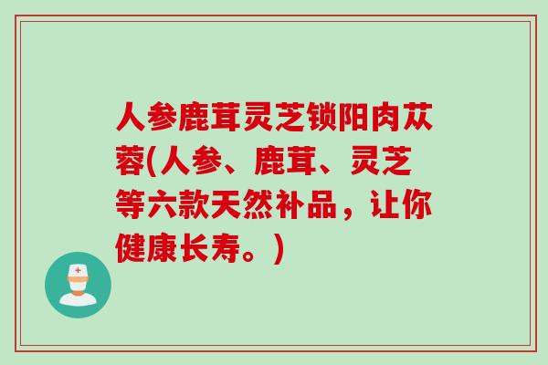 人参鹿茸灵芝锁阳肉苁蓉(人参、鹿茸、灵芝等六款天然补品，让你健康长寿。)